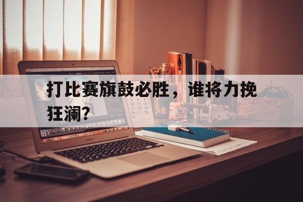 打比赛旗鼓必胜，谁将力挽狂澜？的简单介绍