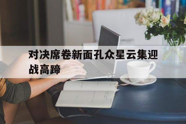 c7娱乐官网-关于对决席卷新面孔众星云集迎战高蹄的信息